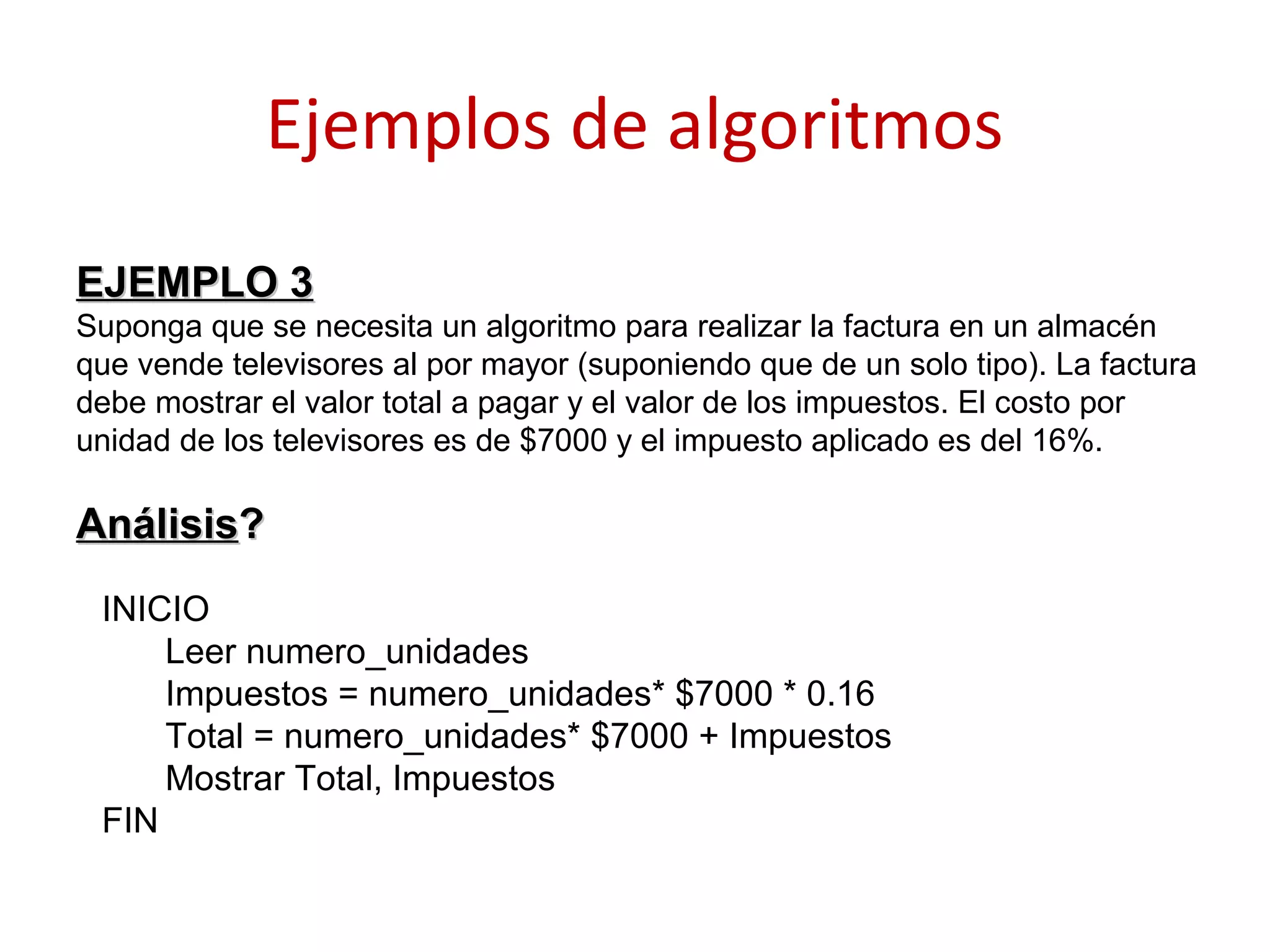 Ejemplos de algoritmos
EJEMPLO 3EJEMPLO 3
Suponga que se necesita un algoritmo para realizar la factura en un almacén
que vende televisores al por mayor (suponiendo que de un solo tipo). La factura
debe mostrar el valor total a pagar y el valor de los impuestos. El costo por
unidad de los televisores es de $7000 y el impuesto aplicado es del 16%.
AnálisisAnálisis??
INICIO
Leer numero_unidades
Impuestos = numero_unidades* $7000 * 0.16
Total = numero_unidades* $7000 + Impuestos
Mostrar Total, Impuestos
FIN
 