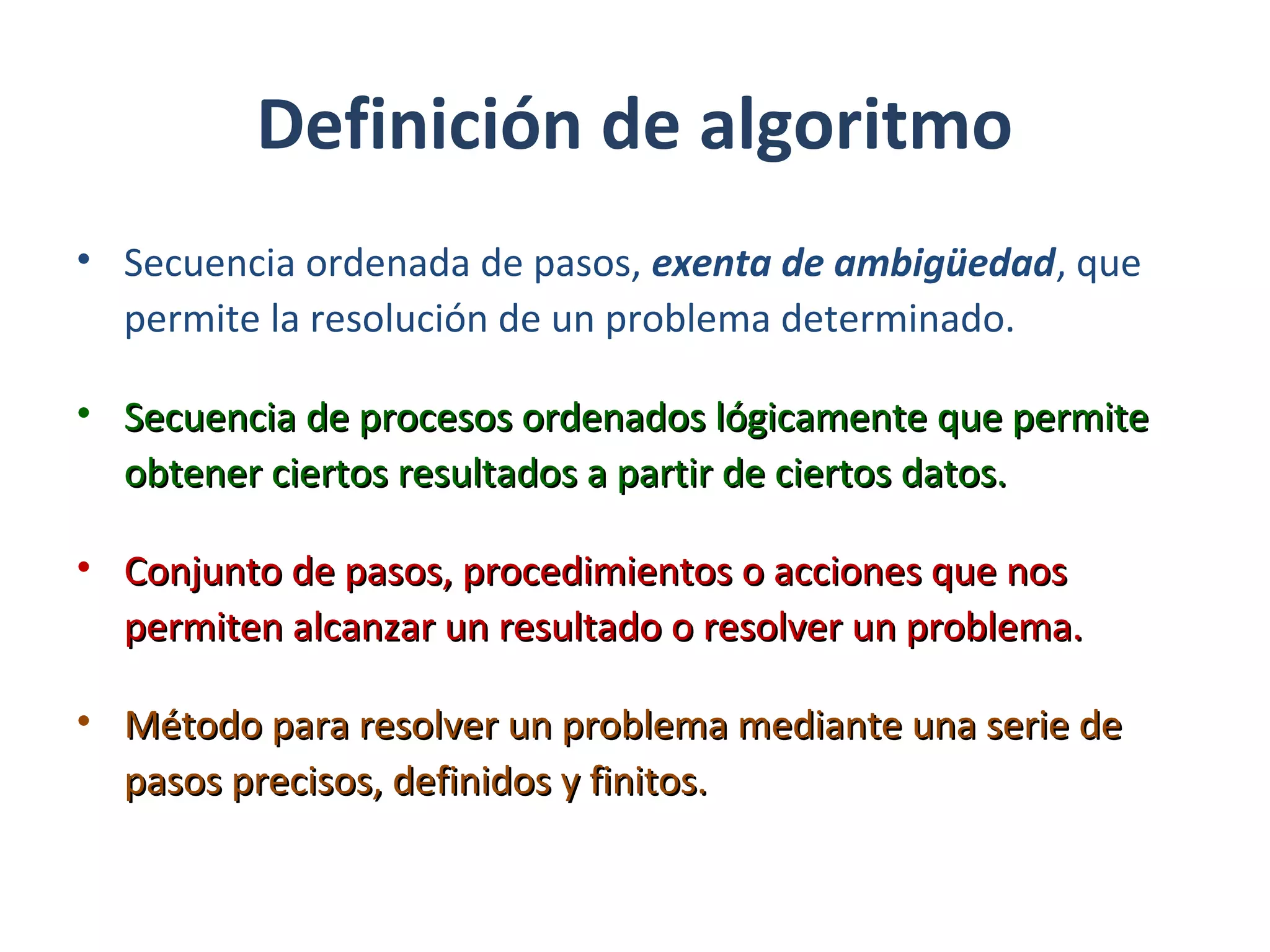 Definición de algoritmo
• Secuencia ordenada de pasos, exenta de ambigüedad, que
permite la resolución de un problema determinado.
• SecuenciaSecuencia de procesos ordenados lógicamente que permitede procesos ordenados lógicamente que permite
obtener ciertos resultados a partir de ciertos datos.obtener ciertos resultados a partir de ciertos datos.
• Conjunto de pasos, procedimientos o acciones que nosConjunto de pasos, procedimientos o acciones que nos
permiten alcanzar un resultado o resolver un problema.permiten alcanzar un resultado o resolver un problema.
• Método para resolver un problema mediante una serie deMétodo para resolver un problema mediante una serie de
pasos precisos, definidos y finitos.pasos precisos, definidos y finitos.
 
