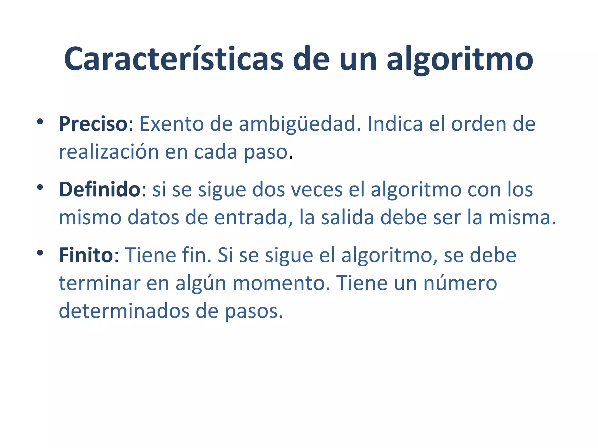 Características de un algoritmo
• Preciso: Exento de ambigüedad. Indica el orden de
realización en cada paso.
• Definido: si se sigue dos veces el algoritmo con los
mismo datos de entrada, la salida debe ser la misma.
• Finito: Tiene fin. Si se sigue el algoritmo, se debe
terminar en algún momento. Tiene un número
determinados de pasos.
 