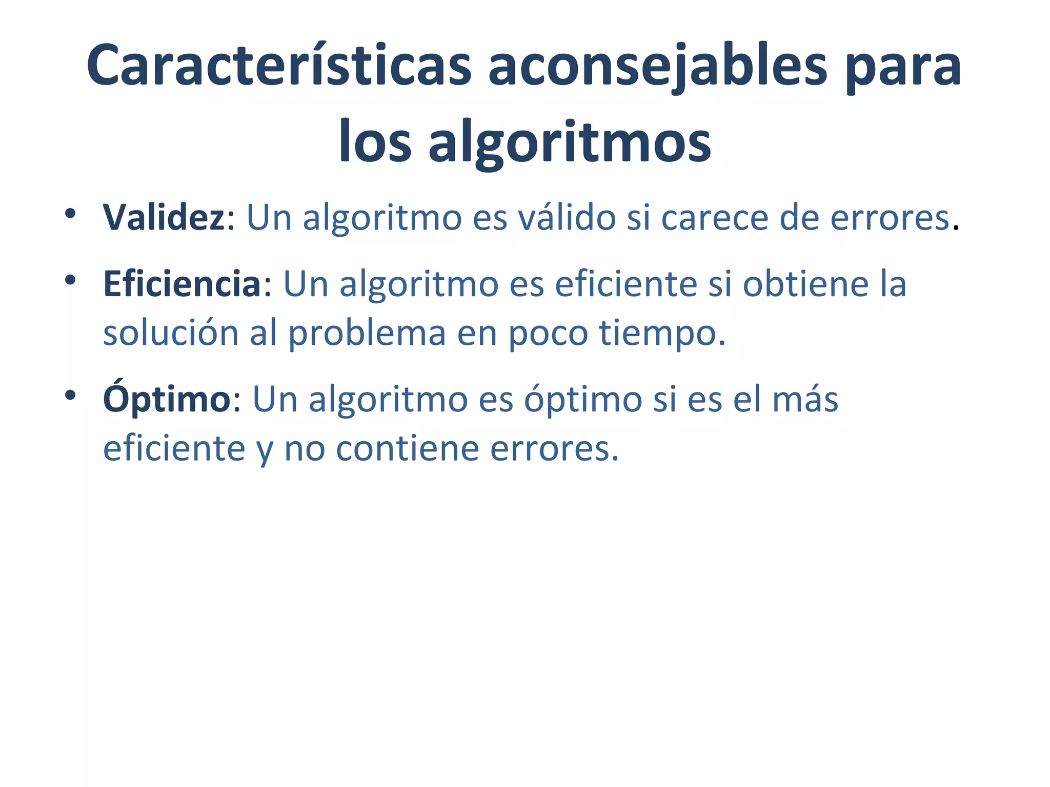 Características aconsejables para
los algoritmos
• Validez: Un algoritmo es válido si carece de errores.
• Eficiencia: Un algoritmo es eficiente si obtiene la
solución al problema en poco tiempo.
• Óptimo: Un algoritmo es óptimo si es el más
eficiente y no contiene errores.
 
