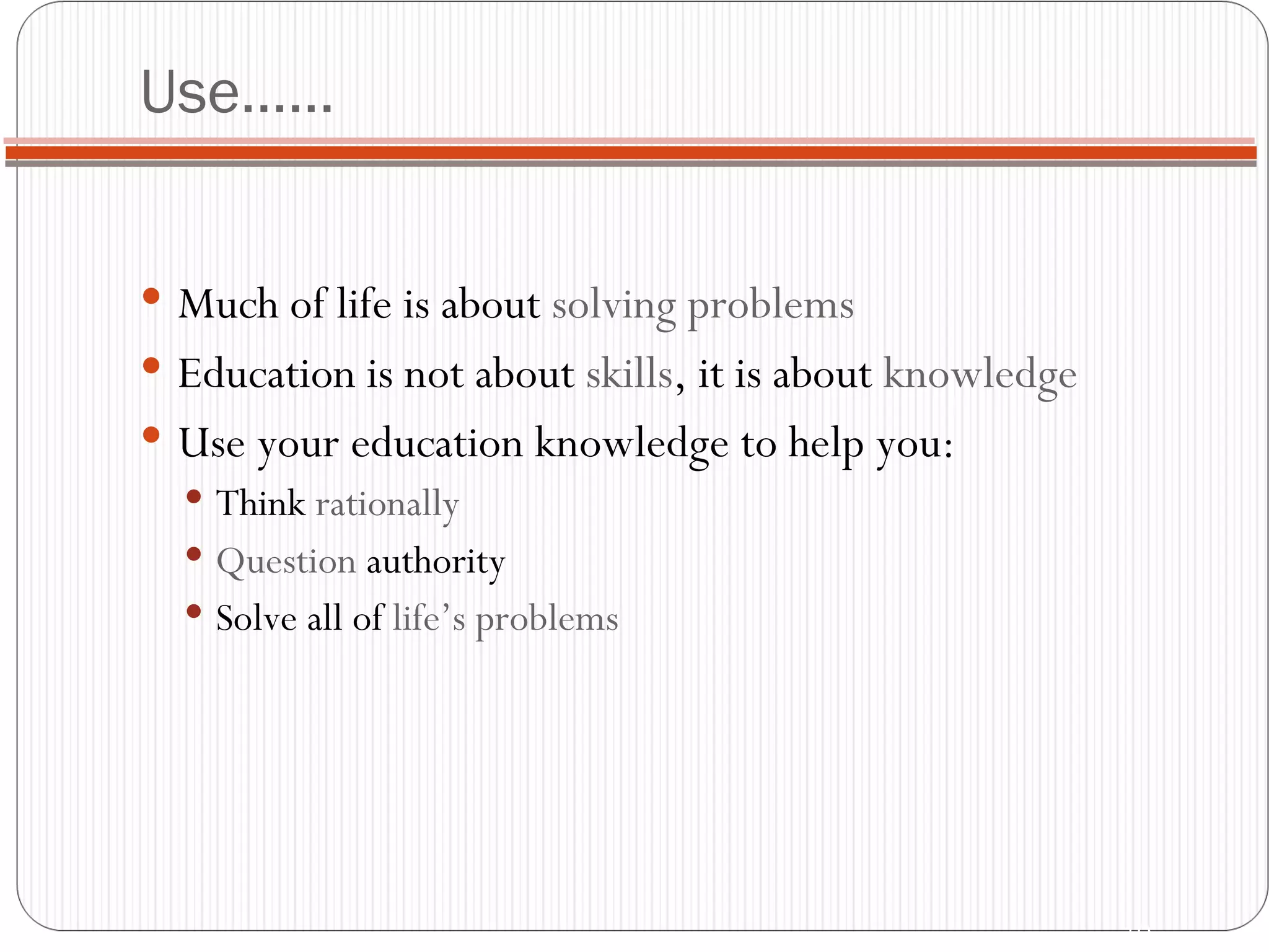 Use…… Much of life is about  solving problems Education is not about  skills , it is about  knowledge Use your education knowledge to help you: Think  rationally Question  authority Solve all of  life’s problems 