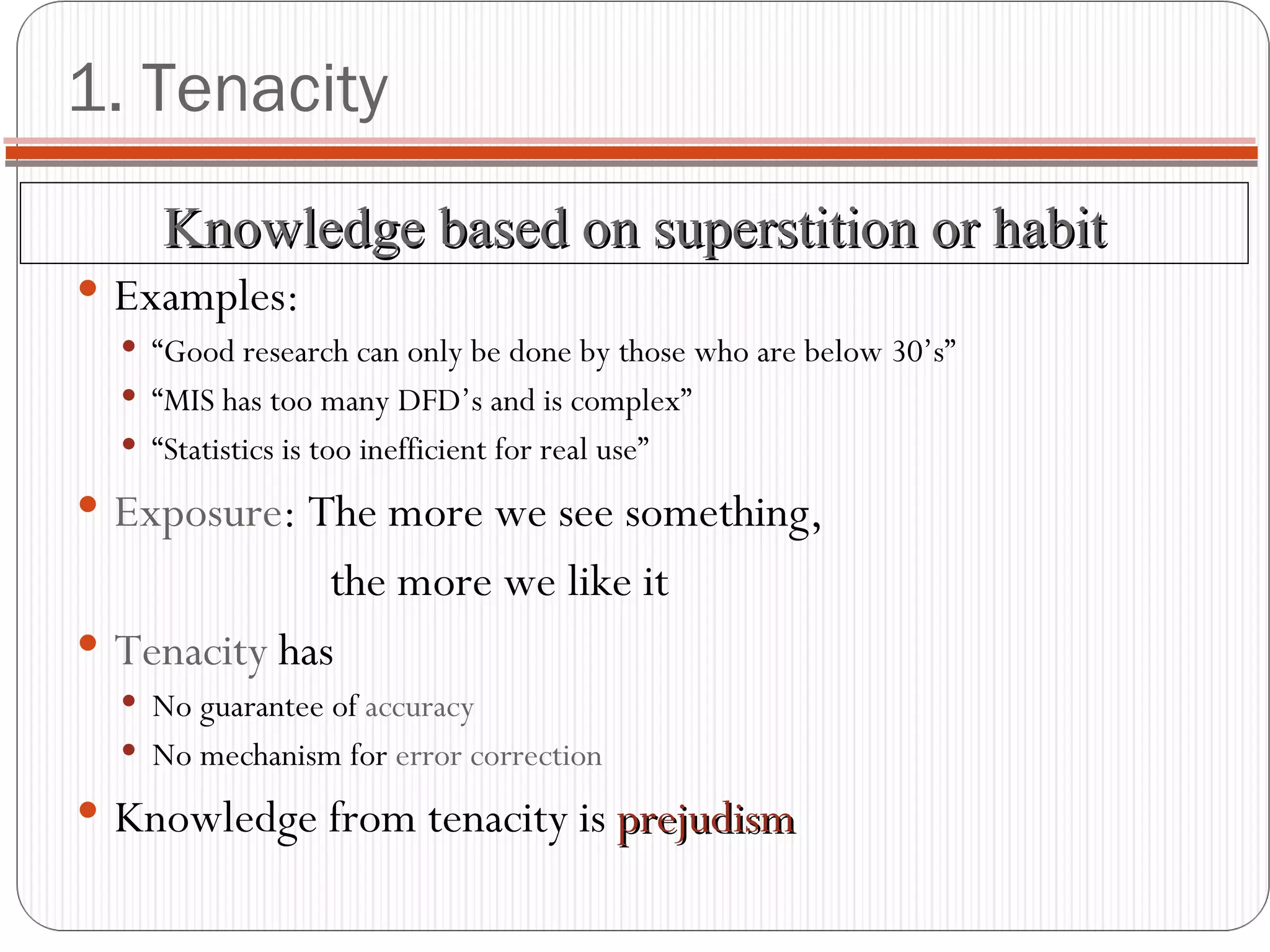 1. Tenacity Examples: “ Good research can only be done by those who are below 30’s” “ MIS has too many DFD’s and is complex” “ Statistics is too inefficient for real use” Exposure : The more we see something,  the more we like it Tenacity  has No guarantee of  accuracy No mechanism for  error correction Knowledge from tenacity is  prejudism Knowledge based on superstition or habit 
