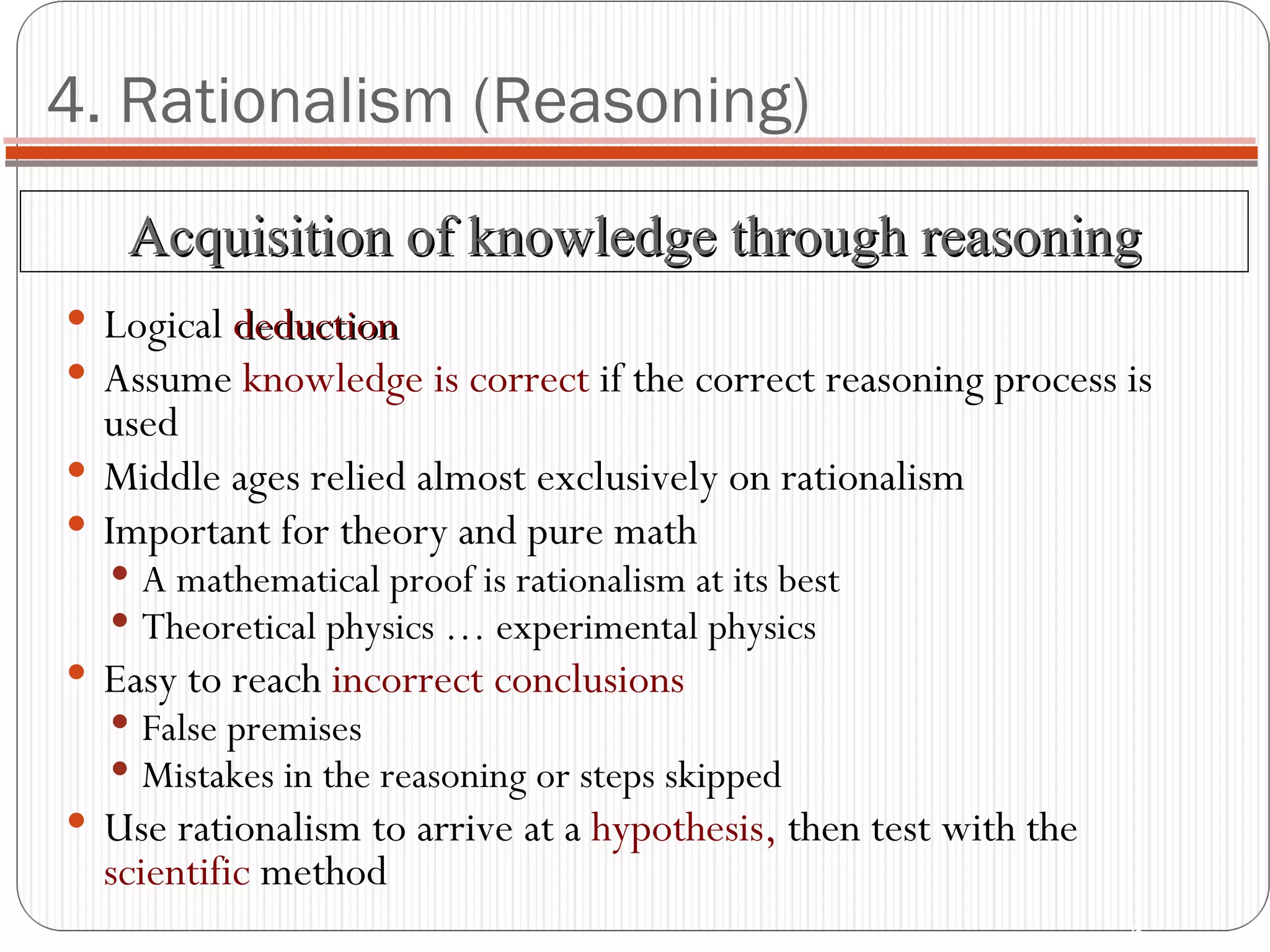 4. Rationalism (Reasoning) Logical  deduction Assume  knowledge is correct   if the correct reasoning process is used Middle ages relied almost exclusively on rationalism Important for theory and pure math A mathematical proof is rationalism at its best Theoretical physics … experimental physics Easy to reach  incorrect conclusions False premises Mistakes in the reasoning or steps skipped Use rationalism to arrive at a  hypothesis,  then test with the  scientific  method Acquisition of knowledge through reasoning 
