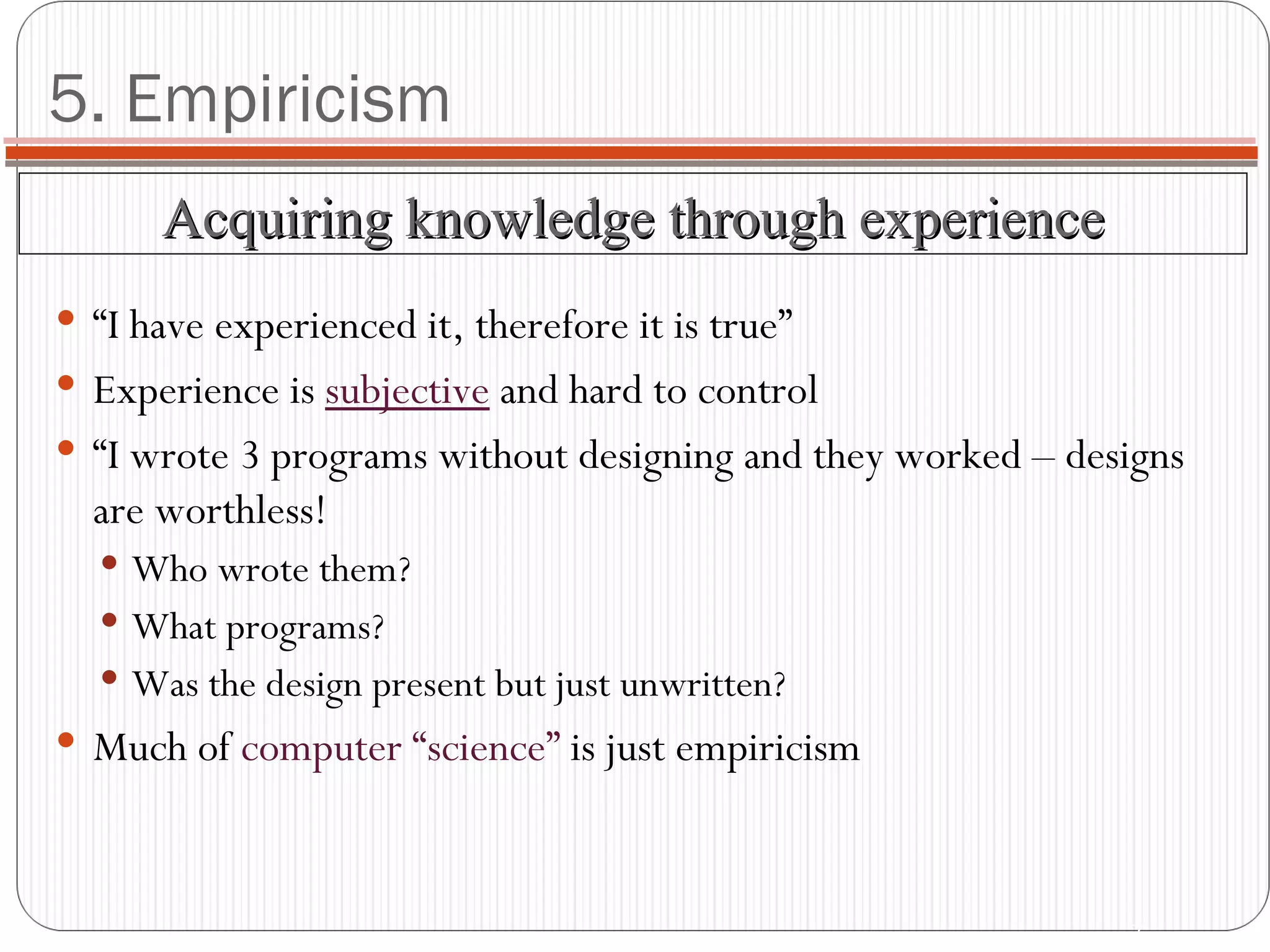 5. Empiricism “I have experienced it, therefore it is true” Experience is  subjective  and hard to control “I wrote 3 programs without designing and they worked – designs are worthless! Who wrote them? What programs? Was the design present but just unwritten? Much of  computer “science”  is just empiricism Acquiring knowledge through experience 