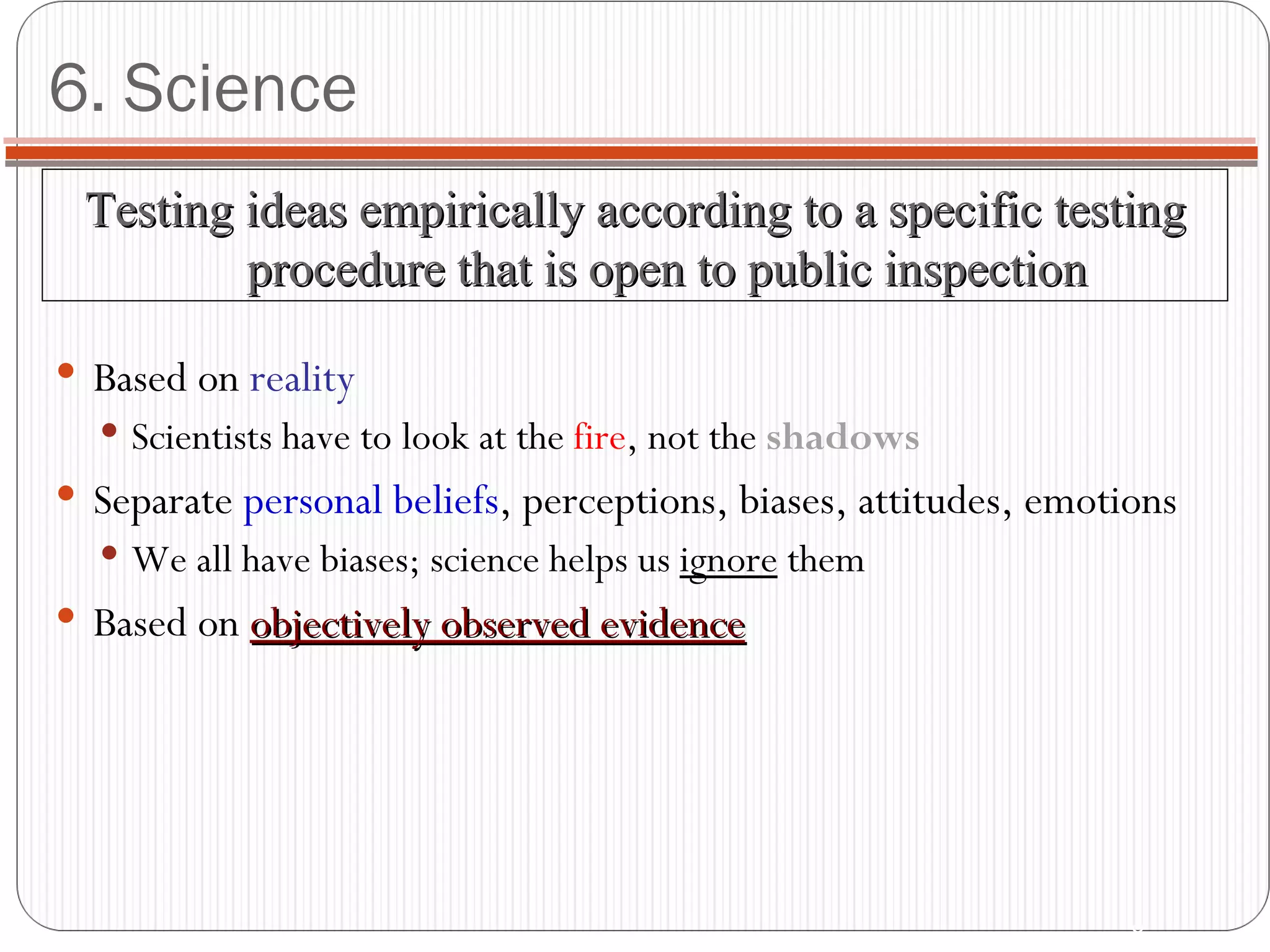 6. Science Based on  reality Scientists have to look at the  fire , not the  shadows Separate  personal beliefs , perceptions, biases, attitudes, emotions We all have biases; science helps us  ignore  them Based on  objectively observed evidence Testing ideas empirically according to a specific testing procedure that is open to public inspection 