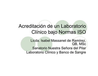 Acreditación de un Laboratorio
Clínico bajo Normas ISO
Licda. Isabel Massanet de Ramírez,
QB, MSc
Sanatorio Nuestra Señora del Pilar
Laboratorio Clínico y Banco de Sangre
 