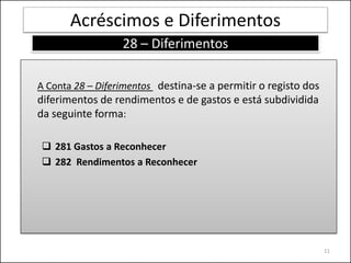 Acréscimos e Diferimentos
                  28 – Diferimentos

A Conta 28 – Diferimentos destina-se a permitir o registo dos
diferimentos de rendimentos e de gastos e está subdividida
da seguinte forma:

 281 Gastos a Reconhecer
 282 Rendimentos a Reconhecer




                                                                11
 