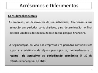 Acréscimos e Diferimentos
Considerações Gerais
As empresas, no desenvolver da sua actividade, fraccionam a sua
 actuação em períodos contabilísticos, para determinação no final
 de cada um deles do seu resultado e da sua posição financeira.



A segmentação da vida das empresas em períodos contabilísticos
 suporta a existência de alguns pressupostos, nomeadamente o
 regime    do acréscimo ou periodização económica (§ 22 da
 Estrutura Conceptual do SNC).

                                                                  2
 