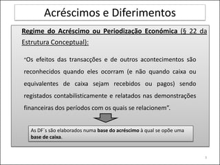 Acréscimos e Diferimentos
Regime do Acréscimo ou Periodização Económica (§ 22 da
Estrutura Conceptual):

“Os   efeitos das transacções e de outros acontecimentos são
reconhecidos quando eles ocorram (e não quando caixa ou
equivalentes de caixa sejam recebidos ou pagos) sendo
registados contabilisticamente e relatados nas demonstrações
financeiras dos períodos com os quais se relacionem”.


  As DF´s são elaborados numa base do acréscimo à qual se opõe uma
  base de caixa.


                                                                     3
 