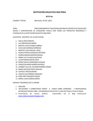 INSTITUCIÓN EDUCATIVA MALTERIA
ACTA No.
CIUDAD Y FECHA: Manizales, 07-03-.2015
TEMA: DIRECCIONAMIENTOYTRASVERSALIZACIÓN DELPROYECTO DE EDUCACIÓN
SEXUAL Y CONSTRUCCIÓN DE CIUDADANIA (PESCC) CON TODOS LOS PROYECTOS MISIONALES Y
VISIONALES DE LA INSTITUCIÓN EDUCATIVA MALTERÍA
ASISTENTES. DOCENTES DE LA INSTITUCIÓN
1. ODILIA LÓPEZ MONTES
2. LUZ AMPARODIAZMARÍN
3. MARTHA LUCÍA OCAMPOJIMÉNEZ
4. FLOR ALBA IDARRAGA IDÁRRAGA
5. MARTHA LUCÍA GIRALDO ARIAS
6. GLORIA PATRICIA GONZÁLEZORTEGÓN
7. ANDREA BIBIANA MORENOBERNAL
8. MARÍA LUCY VALENCIA BUITRAGO
9. LILIANA MARÍA GARCÍA LÓPEZ
10. PEDRO ADOLFOHERNÁNDEZVÁSQUEZ
11. CARLOSEDUARDO NOREÑA AGUDELO
12. CARMEN TULIA DEL SOCORRORAMÍREZ GÓMEZ
13. MARÍA ROCÍORESTREPO SÁNCHEZ
14. GUIPSELLY RÍOSBLANDÓN
15. CARLOSJULIO ROMERO GRANADA
16. DORA INÉSTANGARIFEOSORIO
17. MARÍA LICIDIA GAÑÁN GAÑÁN
AGENDA Y DESARROLLODE LA MISMA
1. ORACIÓN
2. REFLEXIONES Y COMENTARIOS FRENTE A VIDEOS SOBRE CAMPAÑAS Y PROPAGANDAS
DIFUNDIDAS DESDE EL MEN: SIN PRESERVATIVOS NI PIO, EL SIDA NO PASA SI TÚ NO LO DEJAS
3. Presentación de nuevos cambios relacionados con el Blog Institucional
www.malteriacorazón.blogspot.com
 