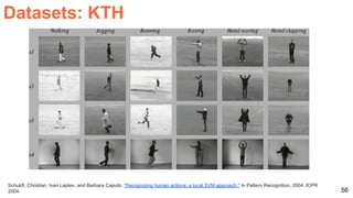 56
Schuldt, Christian, Ivan Laptev, and Barbara Caputo. "Recognizing human actions: a local SVM approach." In Pattern Recognition, 2004. ICPR
2004.
Datasets: KTH
 