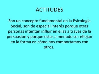 ACTITUDES
 Son un concepto fundamental en la Psicología
  Social, son de especial interés porque otras
personas intentan influir en ellas a través de la
persuasión y porque estas a menudo se reflejan
  en la forma en cómo nos comportamos con
                     otros.
 