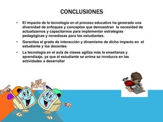 CONCLUSIONES
•   El impacto de la tecnología en el proceso educativo ha generado una
    diversidad de enfoques y conceptos que demuestran la necesidad de
    actualizarnos y capacitarnos para implementar estrategias
    pedagògicas y novedosas para los estudiantes.
•   Garantiza el grado de interacción y dinamismo de dicho impacto en el
    estudiante y los docentes
•   La tecnología en el aula de clases agiliza más la enseñanza y
    aprendizaje, ya que el estudiante se anima se involucra en las
    actividades a desarrollar
 