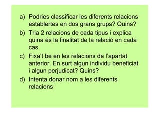 a) Podries classificar les diferents relacions
   establertes en dos grans grups? Quins?
b) Tria 2 relacions de cada tipus i explica
   quina és la finalitat de la relació en cada
   cas
c) Fixa’t be en les relacions de l’apartat
   anterior. En surt algun individu beneficiat
   i algun perjudicat? Quins?
d) Intenta donar nom a les diferents
   relacions
 