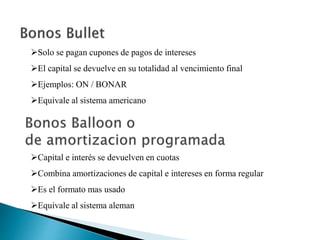 Solo se pagan cupones de pagos de intereses
El capital se devuelve en su totalidad al vencimiento final
Ejemplos: ON / BONAR
Equivale al sistema americano
Capital e interés se devuelven en cuotas
Combina amortizaciones de capital e intereses en forma regular
Es el formato mas usado
Equivale al sistema aleman
 