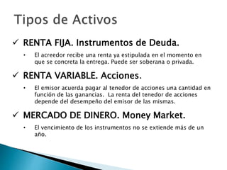  RENTA FIJA. Instrumentos de Deuda.
• El acreedor recibe una renta ya estipulada en el momento en
que se concreta la entrega. Puede ser soberana o privada.
 RENTA VARIABLE. Acciones.
• El emisor acuerda pagar al tenedor de acciones una cantidad en
función de las ganancias. La renta del tenedor de acciones
depende del desempeño del emisor de las mismas.
 MERCADO DE DINERO. Money Market.
• El vencimiento de los instrumentos no se extiende más de un
año.
 