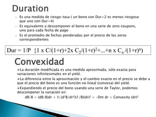  Es una medida de riesgo-tasa ( un bono con Dur=2 es menos riesgoso
que uno con Dur=4)
 Es equivalente a descomponer el bono en una serie de zero coupons,
uno para cada fecha de pago
 Es el promedio de fechas ponderadas por el precio de los zeros
correspondientes
Dur = 1/P {1 x C/(1+r)+2x C2/(1+r)2+...+n x Cn /(1+r)n)
La duración modificada es una medida aproximada, sólo exacta para
variaciones infinitesimales en el yield.
La diferencia entre la aproximación y el cambio exacto en el precio se debe a
que el precio del bono es una función no lineal (convexa) del yield.
Expandiendo el precio del bono usando una serie de Taylor, podemos
descomponer la variación en:
dB/B = (dB/B)dr + ½ (d2B/dr2)(1/B)(dr)2 = -Dm dr + Convexity (dr)2
Convexidad
 