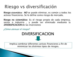 ¿Cómo atenuar el riesgo?
DIVERSIFICACION
Implica combinar diferentes activos financieros a fin de
minimizar los distintos tipos de riesgos.
Riesgo sistemático: NO se puede eliminar, es común a todos los
activos financieros. Se lo define como riesgo de mercado.
Riesgo no sistemático: Es el riesgo propio de cada empresa,
sector o industria , y puede ser eliminado mediante la
DIVERSIFICACION de las inversiones
 