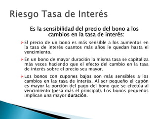 Es la sensibilidad del precio del bono a los
cambios en la tasa de interés:
El precio de un bono es más sensible a los aumentos en
la tasa de interés cuantos más años le quedan hasta el
vencimiento.
En un bono de mayor duración la misma tasa se capitaliza
más veces haciendo que el efecto del cambio en la tasa
de interés sobre el precio sea mayor.
Los bonos con cupones bajos son más sensibles a los
cambios en las tasa de interés. Al ser pequeño el cupón
es mayor la porción del pago del bono que se efectúa al
vencimiento (pesa más el principal). Los bonos pequeños
implican una mayor duración.
 