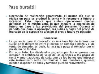  Operación de realización garantizada. El mismo día que se
realiza un pase se produce la venta y la recompra a futuro o
viceversa. Esto implica que ambas operaciones quedan
definidas en el mismo acto, lo que asegura la operación de
futuro en base a las previsiones del presente. Durante el
período que dura la operación, las subas o bajas del precio de
mercado de la especie no afectan el precio futuro ya pactado
Ganancias
 La ganancia para el colocador es una tasa fija de interés que
surge de la diferencia entre el precio de compra a plazo y el de
venta de contado; es decir, la tasa que paga el tomador por el
préstamo de fondos.
 Por otro lado, los dividendos pagados por las empresas que
integren el certificado de valor de las acciones o los pagos de
renta y amortizaciones de cada uno de los bonos que integran
este instrumento serán distribuidas a sus tenedores, quienes
pueden disponer de ellos y también pueden reinvertirlos.
 