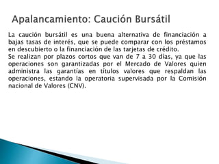 La caución bursátil es una buena alternativa de financiación a
bajas tasas de interés, que se puede comparar con los préstamos
en descubierto o la financiación de las tarjetas de crédito.
Se realizan por plazos cortos que van de 7 a 30 días, ya que las
operaciones son garantizadas por el Mercado de Valores quien
administra las garantías en títulos valores que respaldan las
operaciones, estando la operatoria supervisada por la Comisión
nacional de Valores (CNV).
 
