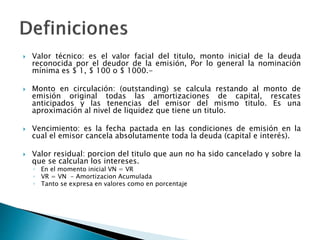  Valor técnico: es el valor facial del titulo, monto inicial de la deuda
reconocida por el deudor de la emisión, Por lo general la nominación
mínima es $ 1, $ 100 o $ 1000.-
 Monto en circulación: (outstanding) se calcula restando al monto de
emisión original todas las amortizaciones de capital, rescates
anticipados y las tenencias del emisor del mismo titulo. Es una
aproximación al nivel de liquidez que tiene un titulo.
 Vencimiento: es la fecha pactada en las condiciones de emisión en la
cual el emisor cancela absolutamente toda la deuda (capital e interés).
 Valor residual: porcion del titulo que aun no ha sido cancelado y sobre la
que se calculan los intereses.
◦ En el momento inicial VN = VR
◦ VR = VN - Amortizacion Acumulada
◦ Tanto se expresa en valores como en porcentaje
 