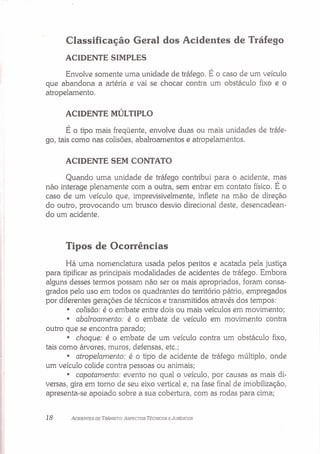 Classificação Geral dos Acidentes de Tráfego
ACIDENTE SIMPLES
Envolve somente uma unidade de tráfego. É o caso de um veículo
que abandona a artéria e vai se chocar contra um obstáculo fixo e o
atropelamento.
ACIDENTE MÚLTIPLO
É o tipo mais freqüente, envolve duas ou mais unidades de tráfe-
go, tais como nas colisões, abalroamentos e atropelamentos.
ACIDENTE SEM CONTATO
Quando uma unidade de tráfego contribui para o acidente, mas
não interage plenamente com a outra, sem entrar em contato físico. É o
caso de um veículo que, imprevisivelmente, inflete na mão de direção
do outro, provocando um brusco desvio direcional deste, desencadean-
do um acidente.
Tipos de Ocorrências
Há uma nomenclatura usada pelos peritos e acatada pela justiça
para tipificar as principais modalidades de acidentes de tráfego. Embora
alguns desses termos possam não ser os mais apropriados, foram consa-
grados pelo uso em todos os quadrantes do território pátrio, empregados
por diferentes gerações de técnicos e transmitidos através dos tempos:
• colisão: é o embate entre dois ou mais veículos em movimento;
• abalroamento: é o embate de veículo em movimento contra
outro que se encontra parado;
• choque: é o embate de um veículo contra um obstáculo fixo,
tais como árvores, muros, defensas, etc.;
• atropelamento: é o tipo de acidente de tráfego múltiplo, onde
um veículo colide contra pessoas ou animais;
• capotamento: evento no qual o veículo, por causas as mais di-
versas, gira em torno de seu eixo vertical e, na fase final de imobilização,
apresenta-se apoiado sobre a sua cobertura, com as rodas para cima;
18 ACIDENTES DE TRÂNSITO: ASPECTOS TÉCNICOS E JURÍDICOS
 