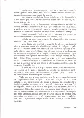 • tombamento: evento no qual o veículo, por causas as mais di-
versas, gira em torno de seu eixo vertical e, na fase final de imobilização.
apresenta-se apoiado sobre uma das laterais;
• precipitação: queda livre de um veículo por ação da gravidade
e que ocorre por causas as mais diversas, como perda de direção, ma-
nobra brusca, etc.;
• colisão em cadeia, colisão sucessiva ou tamponamento: quando um
veículo embate na traseira de outro que segue imediatamente a sua frente,
o qual por sua vez impulsionado, esbarra naquele que segue imediata-
mente à sua dianteira, podendo envolver várias unidades de tráfego;
• mista: conjugação de dois ou mais tipos de eventos, como cho-
que com tombamento, atropelamento com choque, etc.;
• colisão humana: num acidente de tráfego típico, comumente,
ocorrem duas formas de embate:
- uma delas, que constitui o acidente de tráfego propriamente
dito, enquadrado numa das classificações acima, é configurado pelo
choque do veículo contra um obstáculo fixo ou móvel. Quando o veí-
culo interage com um obstáculo, sua estrutura começa a se deformar,
amassar-se ou romper-se, até a completa imobilização do mesmo o que
ocorre como conseqüência da transformação de energia cinética em tra-
balho físico. Estas alterações mórficas serão tanto mais acentuadas
quanto mais elevadas sejam a massa do veículo em causa e a velocida-
de que o animava, sendo esta última o fator preponderante no grau de
seriedade dos acidentes;
- o outro embate, o qual poderíamos chamá-Ia de colisão huma-
na, consiste no choque dos ocupantes do veículo que, por inércia, conti-
nuando em movimento, vão de encontro às partes rígidas do mesmo e
muitas vezes são projetadas para o exterior.
Tudo isso ocorre em micro-intervalos de tempo, semelhantes ao
de um pestanejar de olhos. Quando o veículo colido, isto é, na primeira
colisão, ao que asseveramos, vão sendo produzidas deformações até a
imobilização do mesmo que ocorre, segundo estimativas, dentro de 0,1
de segundo. Enquanto o veículo não pára, seus ocupantes, devido à
propriedade física dos corpos em conservarem seus estados de movi-
mento, são arremessados de seus assentos e, em torno de 0,2 de segun-
dos após a primeira colisão, atingem o painel, volante de direção, teto,
para-brisa, retrovisor, etc., ou são arremessados para fora do veículo,
caso seus ocupantes não estejam solidários aos bancos por cintos de se-
gurança.
INTRODUÇÃO 19
 
