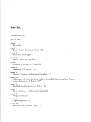 Sumário
APRESENTAÇÃO/ 7
PREFÁCIO/9
Capítulo I
Introdução / 11
Capítulo II
Estudo Técnico das Vias de Trânsito / 23
Capítulo III
Preferência de Passagem / 61
Capítulo IV
Estudo Técnico dos Veículos / 71
Capítulo V
Acidentes de Tráfego em Curvas /113
Capítulo VI
Velocidade de Frenagem /143
Capítulo VII
Métodos Alternativos de Cálculo de Velocidade / 171
Capítulo VIll
Aplicações do Princípio da Conservação da Quantidade de Movimento na Recons-
tituição de Acidentes de Tráfego /197
Capítulo IX
Psicodinâmica dos Acidentes de Tráfego / 215
Capítulo X
Estereodinâmica nos Acidentes de Tráfego /229
Capítulo Xl
Atropelamento / 247
Capítulo XII
Tópicos Especiais / 275
Capítulo XIll
Dinâmica de Acidentes de Tráfego / 291
 