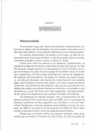 CAPÍTULO I
INTRODUÇÃO
Historicidade
o automóvel surgiu pelo desejo da sociedade contemporânea usu-
fruirde um rápido meio de transporte e de comunicação, sintonizado com o
ritmo da vida moderna; vencer grandes distâncias no menor tempo possível.
Os veículos automotores, de passeio ou de carga, ao lado de ou-
tros sistemas de locomoção facilitam a vida das pessoas, geram riquezas,
conferindo prestígio e prazer a quem os possui ou dirige.
Criado dum misto de carência e de idealismo, paralelamente, os
incipientesproblemas de trânsito incrementam-se para hoje assumir, ao lado
das doenças, drogas, guerras e a devastação do meio ambiente, um lu-
gar de destaque na pauta de preocupação da sociedade atual, de modo
que, diariamente, membros desta sociedade são vítimas da negligência,
da imperícia, da imprudência, da fadiga, da vaidade, da pressa excessi-
va, da falta de educação, dos desvios de comportamento dos padrões
legais, das limitações humanas para dirigir e, em menor escala, de fatores
ambientais, das deficiências das estradas e dos veículos, acarretando con-
seqüências sociais e econômicas danosas ao indivíduo e à sociedade a que
ele pertence, a qual, da forma como está organizada, não pode prescin-
dir do veículo no atendimento aos variados interesses comunitários.
Os problemas do trânsito surgiram com o aparecimento da dili-
gência no século XVII,evoluindo a partir de 1885, com a construção do
primeiro automóvel movido a gasolina, por Carl Benz - o Pai do Auto-
móvel. Consta que o primeiro acidente automobilístico ocorreu em Lon-
dres, em 1896 e, na tarde de 13 de setembro de 1899, em Nova York,
morreu o primeiro homem vítima de acidente automobilístico.
Parece que a primeira notícia na imprensa brasileira sobre auto-
móvel saiu no então A Província de São Paulo, em 29 de janeiro de
INTRODUÇÃO 11
 