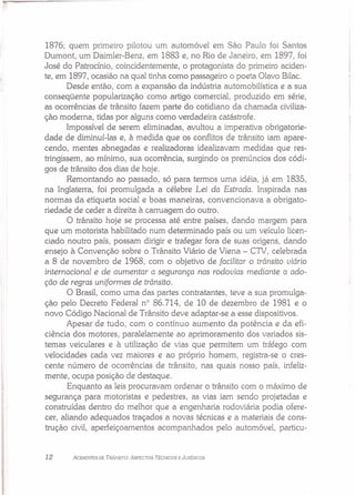 1876; quem primeiro pilotou um automóvel em São Paulo foi Santos
Dumont, um Daimler-Benz, em 1883 e, no Rio de Janeiro, em 1897, foi
José do Patrocínio, coincidentemente, o protagonista do primeiro aciden-
te, em 1897, ocasião na qual tinha como passageiro o poeta Olavo Bilac.
Desde então, com a expansão da indústria automobilística e a sua
conseqüente popularização como artigo comercial, produzido em série,
as ocorrências de trânsito fazem parte do cotidiano da chamada civiliza-
ção moderna, tidas por alguns como verdadeira catástrofe.
Impossível de serem eliminadas, avultou a imperativa obrigatorie-
dade de diminuí-Ias e, à medida que os conflitos de trânsito iam apare-
cendo, mentes abnegadas e realizadoras idealizavam medidas que res-
tringissem, ao mínimo, sua ocorrência, surgindo os prenúncios dos códi-
gos de trânsito dos dias de hoje.
Remontando ao passado, só para termos uma idéia, já em 1835,
na Inglaterra, foi promulgada a célebre Lei da Estrada. Inspirada nas
normas da etiqueta social e boas maneiras, convencionava a obrigato-
riedade de ceder a direita à carruagem do outro.
O trânsito hoje se processa até entre países, dando margem para
que um motorista habilitado num determinado país ou um veículo licen-
ciado noutro país, possam dirigir e trafegar fora de suas origens, dando
ensejo à Convenção sobre o Trânsito Viário de Viena - CTV, celebrada
a 8 de novembro de 1968, com o objetivo de facilitar o trânsito viário
internacional e de aumentar a segurança nas rodovias mediante a ado-
ção de regras uniformes de trânsito.
O Brasil, como uma das partes contratantes, teve a sua promulga-
ção pelo Decreto Federal n° 86.714, de 10 de dezembro de 1981 e o
novo Código Nacional de Trânsito deve adaptar-se a esse dispositivos.
Apesar de tudo, com o contínuo aumento da potência e da efi-
ciência dos motores, paralelamente ao aprimoramento dos variados sis-
temas veiculares e à utilização de vias que permitem um tráfego com
velocidades cada vez maiores e ao próprio homem, registra-se o cres-
cente número de ocorrências de trânsito, nas quais nosso país, infeliz-
mente, ocupa posição de destaque.
Enquanto as leis procuravam ordenar o trânsito com o máximo de
segurança para motoristas e pedestres, as vias iam sendo projetadas e
construídas dentro do melhor que a engenharia rodoviária podia ofere-
cer, aliando adequados traçados a novas técnicas e a materiais de cons-
trução civil, aperfeiçoamentos acompanhados pelo automóvel, particu-
12 ACIDENTES DE TRÂNSITO: ASPECTOS TÉCNICOS E JURÍDICOS
 