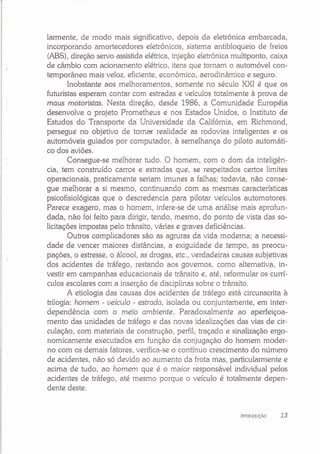 larmente, de modo mais significativo, depois da eletrônica embarcada,
incorporando amortecedores eletrônicos, sistema antibloqueio de freios
(ABS),direção servo assistida elétrica, injeção eletrônica multiponto, caixa
de câmbio com acionamento elétrico, itens que tornam o automóvel con-
temporâneo mais veloz, eficiente, econômico, aerodinâmico e seguro.
Inobstante aos melhoramentos, somente no século XXI é que os
futuristas esperam contar com estradas e veículos totalmente à prova de
maus motoristas. Nesta direção, desde 1986, a Comunidade Européia
desenvolve o projeto Prometheus e nos Estados Unidos, o Instituto de
Estudos do Transporte da Universidade da Califórnia, em Richmond,
persegue no objetivo de torna-r realidade as rodovias inteligentes e os
automóveis guiados por computador, à semelhança do piloto automáti-
co dos aviões.
Consegue-se melhorar tudo. O homem, com o dom da inteligên-
cia, tem construído carros e estradas que, se respeitados certos limites
operacionais, praticamente seriam imunes a falhas; todavia, não conse-
gue melhorar a si mesmo, continuando com as mesmas características
psicofisiológicas que o descredencia para pilotar veículos automotores.
Parece exagero, mas o homem, infere-se de uma análise mais aprofun-
dada, não foi feito para dirigir, tendo, mesmo, do ponto de vista das so-
licitações impostas pelo trânsito, várias e graves deficiências.
Outros complicadores são as agruras da vida moderna; a necessi-
dade de vencer maiores distâncias, a exiguidade de tempo, as preocu-
pações, o estresse, o álcool, as drogas, etc., verdadeiras causas subjetivas
dos acidentes de tráfego, restando aos governos, como alternativa, in-
vestir em campanhas educacionais de trânsito e, até, reformular os currí-
culos escolares com a inserção de disciplinas sobre o trânsito.
A etiologia das causas dos acidentes de tráfego está circunscrita à
trilogia: homem - veículo - estrada, isolada ou conjuntamente, em inter-
dependência com o meio ambiente. Paradoxalmente ao aperfeiçoa-
mento das unidades de tráfego e das novas idealizações das vias de cir-
culação, com materiais de construção, perfil, traçado e sinalização ergo-
nomicamente executados em função da conjugação do homem moder-
no com os demais fatores, verifica-se o contínuo crescimento do número
de acidentes, não só devido ao aumento da frota mas, particularmente e
acima de tudo, ao homem que é o maior responsável individual pelos
acidentes de tráfego, até mesmo porque o veículo é totalmente depen-
dente deste.
INTRODUçAo 13
 