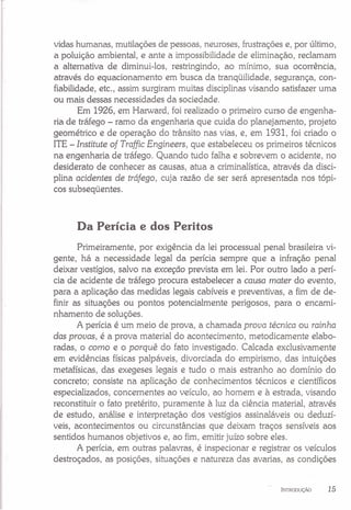 vidas humanas, mutilações de pessoas, neuroses, frustrações e, por último,
a poluição ambiental, e ante a impossibilidade de eliminação, reclamam
a alternativa de diminui-los, restringindo, ao mínimo, sua ocorrência,
através do equacionamento em busca da tranqüilidade, segurança, con-
fiabilidade, etc., assim surgiram muitas disciplinas visando satisfazer uma
ou mais dessas necessidades da sociedade.
Em 1926, em Harward, foi realizado o primeiro curso de engenha-
ria de tráfego - ramo da engenharia que cuida do planejamento, projeto
geométrico e de operação do trânsito nas vias, e, em 1931, foi criado o
ITE - Institute of Traffic Engineers, que estabeleceu os primeiros técnicos
na engenharia de tráfego. Quando tudo falha e sobrevem o acidente, no
desiderato de conhecer as causas, atua a criminalística, através da disci-
plina acidentes de tráfego, cuja razão de ser será apresentada nos tópi-
cos subseqüentes.
Da Perícia e dos Peritos
Primeiramente, por exigência da lei processual penal brasileira vi-
gente, há a necessidade legal da perícia sempre que a infração penal
deixar vestígios, salvo na exceção prevista em lei. Por outro lado a perí-
cia de acidente de tráfego procura estabelecer a causa mater do evento,
para a aplicação das medidas legais cabíveis e preventivas, a fim de de-
finir as situações ou pontos potencialmente perigosos, para o encami-
nhamento de soluções.
A perícia é um meio de prova, a chamada prova técnica ou rainha
das provas, é a prova material do acontecimento, metodicamente elabo-
radas, o como e o porquê do fato investigado. Calcada exclusivamente
em evidências físicas palpáveis, divorciada do empirismo, das intuições
metafísicas, das exegeses legais e tudo o mais estranho ao domínio do
concreto; consiste na aplicação de conhecimentos técnicos e científicos
especializados, concernentes ao veículo, ao homem e à estrada, visando
reconstituir o fato pretérito, puramente à luz da ciência material, através
de estudo, análise e interpretação dos vestígios assinaláveis ou deduzí-
veis, acontecimentos ou circunstâncias que deixam traços sensíveis aos
sentidos humanos objetivos e, ao fim, emitir juízo sobre eles.
A perícia, em outras palavras, é inspecionar e registrar os veículos
destroçados, as posições, situações e natureza das avarias, as condições
INTRODUÇÃO 15
 