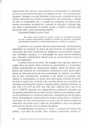 ~.I
operacionais dos veículos, suas posições de imobilizações, os cadáveres,
se houver; as manchas em geral, os vestígios de solo - as marcas de der-
rapagem, frenagem e outras deixadas no pavimento, juntamente com os
demais elementos que podem se desprender das carroçarias; o estado
do solo, as sinalizações, etc.; e a partir da complexão de todos os ele-
mentos levantados, processá-los, e através de dedução e indução lógi-
cas, fazer a recomposição do evento, contar a estória e formular juízo
técnico de valor, o que representa a perícia.
Consoante Rogério Lauria Tucci:
Em síntese, prova pericial, ou perícia, consiste na modalidade de prova
em que a pessoa especializada é instada à colheita de elementos instrutórios,
cuja percepção depende de conhecimentos técnicos, científicos ou artísticos.
A perícia é um processo técnico-comportamental, cientificamente
sistemático na revelação da prova da qual emanam as percepções e as
conclusões dos fatos produtores do inteligente convencimento pericial,
cuja finalidade, precípua, é a formulação de juízos técnico-científicos
que, valorados juridicamente, devem levar ao convencimento o juiz no
seu livre julgamento.
A perícia deve-se ao perito. Na acepção mais rigorosa, perito é o
sujeito ativo da perícia. Perito criminal ou criminalístico é o funcionário
público especializado em determinada matéria, objeto de perícia, inte-
grante dos institutos de criminalística, portando-se como perito perci-
piente na chamada perícia de mera constatação (ou vistoria), na verifica-
ção do fato, simplesmente, retratando o seu estado ou situação, sem
análise ou interpretação; ou ainda, atua como perito judicante ao perce-
ber fatos e traduzi-los, emitindo juízo (opinião técnica e/ou científica) de
natureza eminentemente técnica a respeito deles, conforme estatuem os
arts. 159, § 10
e 277 do CPP; arts. 145, 421 e 422 do CPC e art. 3° da
Lei n° 5.584/70, atuando com independência e soberania, devendo, nas
conclusões prolatadas de seu labor pericial, alhear-se de quaisquer espé-
cie de interferência ou influência exteriores, subjugando-se aos princípios
éticos, deontológicos e doutrinários do sistema criminalístico e conforme
o princípio do /iure conuencimento, ao qual o juiz de direito também se
subordina, de acordo com a visão da criminalística e não a de qualquer
outra ciência, técnica, arte ou sistema disciplinar.
A materialização da perícia é o laudo - o parecer por escrito dos
peritos - que além de conciso, claro, objetivo e pertinente, haverá, in-
16 ACIDENTES DE TRÂNSITO: ASPECTOS TÉCNICOS E JURíDICOS
 