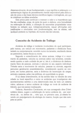 dispensavelmente, de ser fundamentado, o que significa a ordenação e a
apresentação lógicas do procedimento mental responsável pela elabora-
ção de juízos e das bases técnico-científicos legais e irrefragáveis, em que
se cristalizam as idéias reveladas.
Esta prova para continuar a merecer o valor e a importância que
lhe são creditadas, exige, de parte de quem a elabora, uma formalidade
na ordenação de idéias, a utilização de escorreitas propriedades voca-
bulares na redação que, indispensavelmente, requer afirmações com
justificações e conclusões com fundamentações, sem se afastar, sob
qualquer pretexto ou hipótese, do mundo das leis naturais.
Conceito de Acidente de Tráfego
Acidente de tráfego é incidente involuntário do qual participam,
pelo menos, um veículo em movimento; pedestres e obstáculos fixos,
isolado ou conjuntamente, ocorrido numa via terrestre, resultando danos
ao patrimônio, lesões físicas ou morte.
Segundo o entendimento de vários autores, tráfego é o movi-
mento de pedestres, veículos ou animais sobre vias terrestres, conside-
rando quanto a cada unidade de per si, isto é, a dinâmica do desloca-
mento físico de pessoas, animais e veículos no seu aspecto individual.
Trânsito seria o movimento de veículos, pessoas ou animais, segundo
percursos geralmente preestabelecidos, considerando quanto ao con-
junto; em outras palavras, seria a dinâmica da locomoção de cargas,
animais e pessoas, pelas vias públicas, em quantidade ou grupo.
À luz desse entendimento, só faz sentido falar no trânsito de uma
cidade ou local específico e como os acidentes que investigamos são
acontecimentos restritos a uma determinada área de todo um sistema
viário, adota-se o termo acidente de tráfego ao invés de acidente de
trânsito, que nos parece inadequado.
Todavia, Ascendino Cavalcante, em sua consagrada obra Crimi-
nalística básica, sugere a substituição do termo acidente de ... por ocor-
rência de ... ou delitos de ... , visto que, no primeiro caso, já estaria ha
vendo um prejulgamento da etiologia do mesmo, função que não com-
pete ao perito.
INTRODUÇÃO 1 7
 