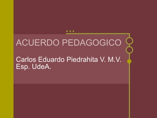 ACUERDO PEDAGOGICO Carlos Eduardo Piedrahita V. M.V.  Esp. UdeA. 