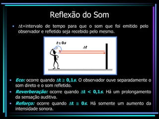 Reflexão do Som
• t=intervalo de tempo para que o som que foi emitido pelo
observador e refletido seja recebido pelo mesmo.
t  0s
t
• Eco: ocorre quando t  0,1s. O observador ouve separadamente o
som direto e o som refletido.
• Reverberação: ocorre quando t < 0,1s. Há um prolongamento
da sensação auditiva.
• Reforço: ocorre quando t  0s. Há somente um aumento da
intensidade sonora.
 