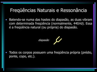 Freqüências Naturais e Ressonância
• Batendo-se numa das hastes do diapasão, as duas vibram
com determinada freqüência (normalmente, 440Hz). Essa
é a freqüência natural (ou própria) do diapasão.
diapasão
• Todos os corpos possuem uma freqüência própria (prédio,
ponte, copo, etc.).
 