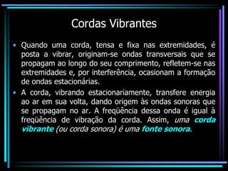 Cordas Vibrantes
• Quando uma corda, tensa e fixa nas extremidades, é
posta a vibrar, originam-se ondas transversais que se
propagam ao longo do seu comprimento, refletem-se nas
extremidades e, por interferência, ocasionam a formação
de ondas estacionárias.
• A corda, vibrando estacionariamente, transfere energia
ao ar em sua volta, dando origem às ondas sonoras que
se propagam no ar. A freqüência dessa onda é igual à
freqüência de vibração da corda. Assim, uma corda
vibrante (ou corda sonora) é uma fonte sonora.
 