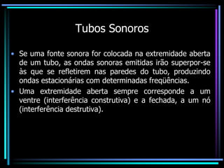 Tubos Sonoros
• Se uma fonte sonora for colocada na extremidade aberta
de um tubo, as ondas sonoras emitidas irão superpor-se
às que se refletirem nas paredes do tubo, produzindo
ondas estacionárias com determinadas freqüências.
• Uma extremidade aberta sempre corresponde a um
ventre (interferência construtiva) e a fechada, a um nó
(interferência destrutiva).
 