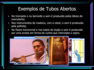 Exemplos de Tubos Abertos
• No trompete e no berrante o som é produzido pelos lábios do
executante;
• Nos instrumentos de madeira, com o oboé, o som é produzido
pela palheta;
• Na flauta transversal e nos tubos de órgão o som é produzido
por uma aresta em forma de cunha que intercepta o sopro.
 