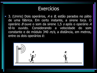 Exercícios
• 3. (Unirio) Dois operários, A e B, estão parados no pátio
de uma fábrica. Em certo instante, a sirene toca. O
operário B ouve o som da sirene 1,5 s após o operário A
tê-lo ouvido. Considerando a velocidade do som
constante e de módulo 340 m/s, a distância, em metros,
entre os dois operários é:
A B
 
