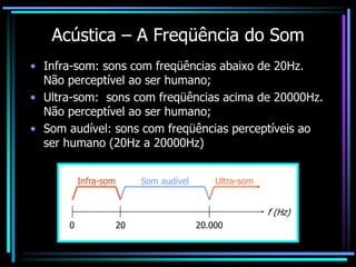 Acústica – A Freqüência do Som
• Infra-som: sons com freqüências abaixo de 20Hz.
Não perceptível ao ser humano;
• Ultra-som: sons com freqüências acima de 20000Hz.
Não perceptível ao ser humano;
• Som audível: sons com freqüências perceptíveis ao
ser humano (20Hz a 20000Hz)
Infra-som Som audível Ultra-som
0 20 20.000
f (Hz)
 