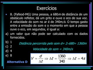 Exercícios
• 8. (Fafeod-MG) Uma pessoa, a 680m de distância de um
obstáculo refletor, dá um grito e ouve o eco de sua voz.
A velocidade do som no ar é de 340m/s. O tempo gasto
entre a emissão do som e o momento em que a pessoa
ouve o eco, em segundos, é igual a:
a) um valor que não pode ser calculado com os dados
fornecidos.
b) 1
c) 2
d) 4
e) 8
Alternativa D
Distância percorrida pelo som d= 2680= 1360m
Velocidade do som = 340m/s
s
t
t
t
d
V 4
340
1360








 