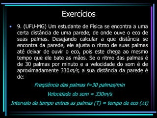 Exercícios
• 9. (UFU-MG) Um estudante de Física se encontra a uma
certa distância de uma parede, de onde ouve o eco de
suas palmas. Desejando calcular a que distância se
encontra da parede, ele ajusta o ritmo de suas palmas
até deixar de ouvir o eco, pois este chega ao mesmo
tempo que ele bate as mãos. Se o ritmo das palmas é
de 30 palmas por minuto e a velocidade do som é de
aproximadamente 330m/s, a sua distância da parede é
de:
Freqüência das palmas f=30 palmas/min
Velocidade do som = 330m/s
Intervalo de tempo entres as palmas (T) = tempo de eco (t)
 