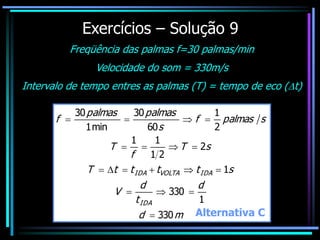 Exercícios – Solução 9
Freqüência das palmas f=30 palmas/min
Velocidade do som = 330m/s
Intervalo de tempo entres as palmas (T) = tempo de eco (t)
m
d
d
t
d
V
s
t
t
t
t
T
s
T
f
T
s
palmas
f
s
palmas
palmas
f
IDA
IDA
VOLTA
IDA
330
1
330
1
2
2
1
1
1
2
1
60
30
min
1
30


















Alternativa C
 
