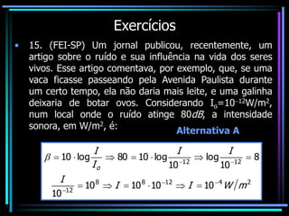 Exercícios
• 15. (FEI-SP) Um jornal publicou, recentemente, um
artigo sobre o ruído e sua influência na vida dos seres
vivos. Esse artigo comentava, por exemplo, que, se uma
vaca ficasse passeando pela Avenida Paulista durante
um certo tempo, ela não daria mais leite, e uma galinha
deixaria de botar ovos. Considerando Io=1012W/m2,
num local onde o ruído atinge 80dB, a intensidade
sonora, em W/m2, é:
2
4
12
8
8
12
12
12
10
10
10
10
10
8
10
log
10
log
10
80
log
10
m
W
I
I
I
I
I
I
I
o



















Alternativa A
 
