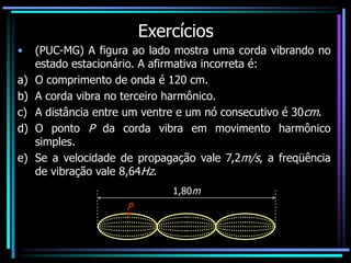 Exercícios
• (PUC-MG) A figura ao lado mostra uma corda vibrando no
estado estacionário. A afirmativa incorreta é:
a) O comprimento de onda é 120 cm.
b) A corda vibra no terceiro harmônico.
c) A distância entre um ventre e um nó consecutivo é 30cm.
d) O ponto P da corda vibra em movimento harmônico
simples.
e) Se a velocidade de propagação vale 7,2m/s, a freqüência
de vibração vale 8,64Hz.
1,80m
P
 