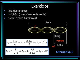 Exercícios
• Pela figura temos:
• L=1,80m (comprimento da corda)
• n=3 (Terceiro harmônico)
1,80m
P
m
n
L
n 2
,
1
3
8
,
1
2
2
3
3 





 


0,60m
0,3m
nó
ventre
Hz
f
f
L
V
n
fn 6
8
,
1
2
2
,
7
3
2
3
3 








Alternativa E
 