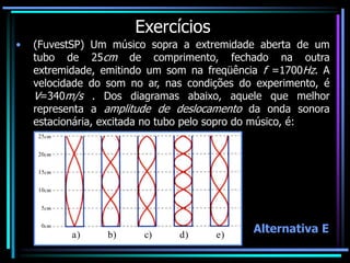 Exercícios
• (FuvestSP) Um músico sopra a extremidade aberta de um
tubo de 25cm de comprimento, fechado na outra
extremidade, emitindo um som na freqüência f =1700Hz. A
velocidade do som no ar, nas condições do experimento, é
V=340m/s . Dos diagramas abaixo, aquele que melhor
representa a amplitude de deslocamento da onda sonora
estacionária, excitada no tubo pelo sopro do músico, é:
a) b) c) d) e)
25cm
20cm
15cm
10cm
0cm
5cm
Alternativa E
 